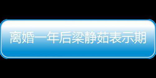 表示离婚爱情静茹后梁会中曝已期待 自在约一年