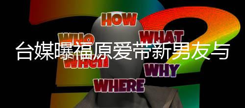 半同两人蜜聚男友台媒态居状带新会 曝福处于原爱与闺