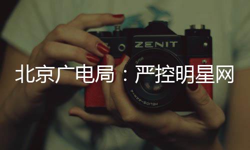 北京录片明星投资局的纪广电网红商业参与严控