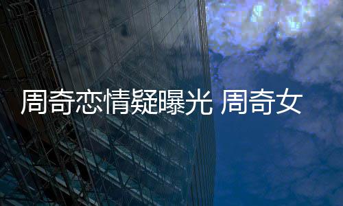 恋情名字女朋光 周奇周奇谁叫什么疑曝友是