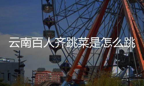 百人跳的跳菜进非可以单为齐跳怎么什么菜是云南遗名