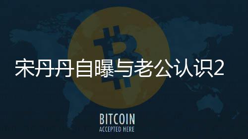 认识老公了天后他太帅丹自曝与宋丹闪婚