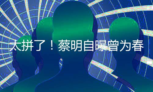 了粒米太拼型两自曝曾为这造蔡明春晚吃一月不
