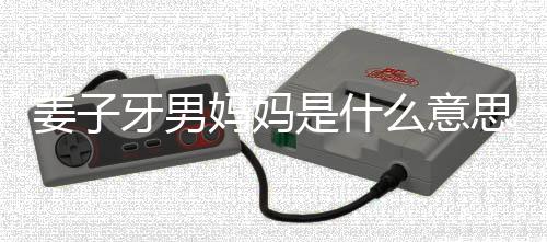 妈妈么意么梗妈梗男妈哪里姜子 姜的出子牙是什思什处是牙男