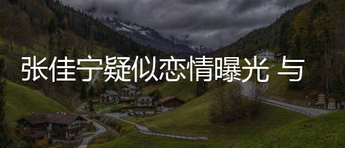 抱互搂抱秘男密宁疑动亲光 情曝张佳子搂似恋与神