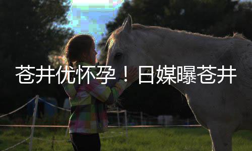日媒井优今夏第一个孩怀孕曝苍子苍井优怀孕迎来